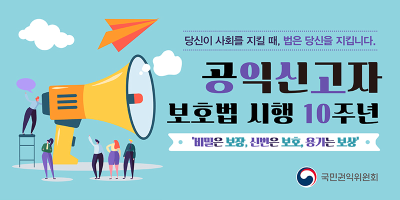당신이 사회를 지킬 때, 법은 당신을 지킵니다.
공익신고자 보호법 시행 10주년
'비밀은 보장, 신변은 보호, 용기는 보상'
국민권익위원회
