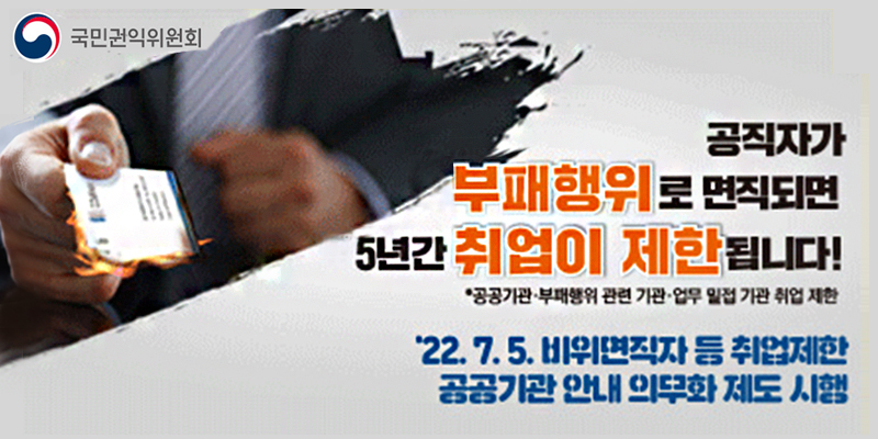 국민권익위원회
공직자가 부패행위로 면직되면 5년간 취업이 제한됩니다!
＊공공기관·부패행위 관련 기관·업무 밀접 기관 취업 제한
'22.7.5. 비위면직자 등 취업제한 공공기관 안내 의무화 제도 시행