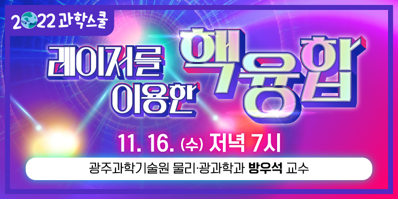 2022 과학스쿨 레이저를 이용한 핵융합
11.16,(수) 저녁 7시
광주과학기술원 물리·광과학과 방우석 교수
