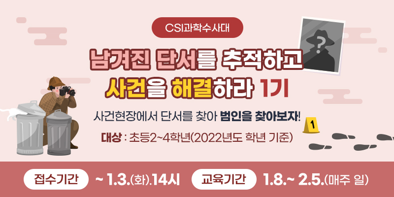 CSI과학수사대 남겨진 단서를 추적하고 사건을 해결하라 1기
사건현장에서 단서를 찾아 범인을 찾아보자!
대상 : 초등2~4학년(2022년도 학년 기준)
접수기간 ~ 1. 3.(화) 14시 교육기간 1.8.~2.5.(매주 일).