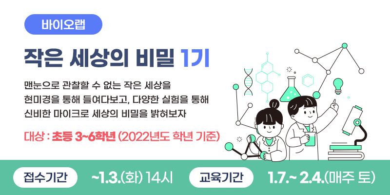바이오랩 작은 세상의 비밀 1기
맨눈으로 관찰할 수 없는 작은 세상을 현미경을 통해 들여다보고, 다양한 실험을 통해 신비한 마이크로 세상의 비밀을 밝혀보자.
대상 : 초등3~6학년(2022년도 학년 기준)
접수기간 ~ 1. 3.(화) 14시 교육기간 : 1.7.~2.4.(매주 토)