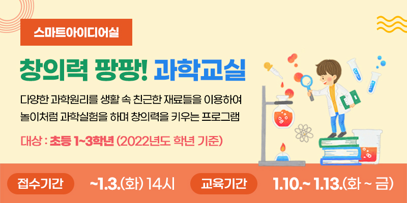 스마트아이디어실 창의력 팡팡! 과학교실
다양한 과학원리를 생활 속 친근한 재료들을 이용하여 놀이처럼 과학실험을 하며 창의력을 키우는 프로그램
대상 : 초등1~3학년(2022년도 학년 기준)
접수기간 ~ 1. 3.(화) 14시 교육기간 : 1.10.~1.13.(화~금)