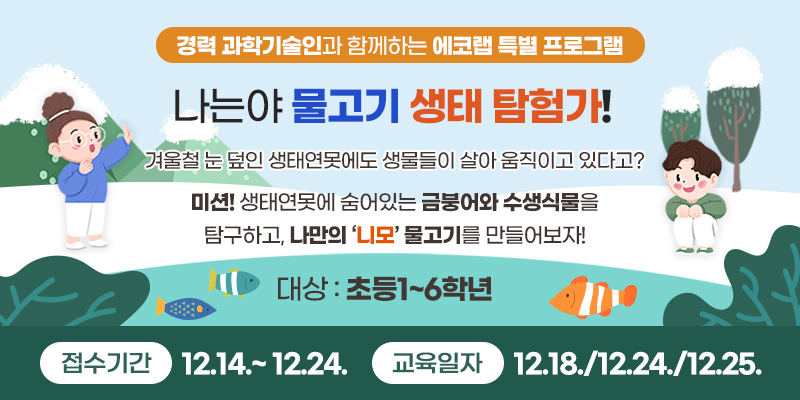 경력 과학기술인과 함께하는 에코랩 특별 프로그램 나는야 물고기 생태 탐험가!
겨울철 눈 덮인 생태연못에도 생물들이 살아 움직이고 있다고?
미션! 생태연못에 숨어있는 금붕어와 수생식물을 탐구하고, 나만의 ‘니모’ 물고기를 만들어보자!

대상 : 초등1~6학년
접수기간 : 12.14.~ 12. 24.  교육일자 : 12.18./12.24./12.25.