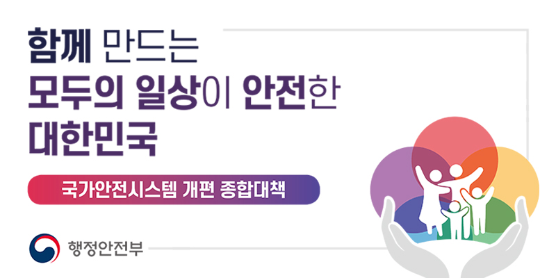 함께 만드는 모두의 일상이 안전한 대한민국
국가안전시스템 개편 종합대책
행정안전부