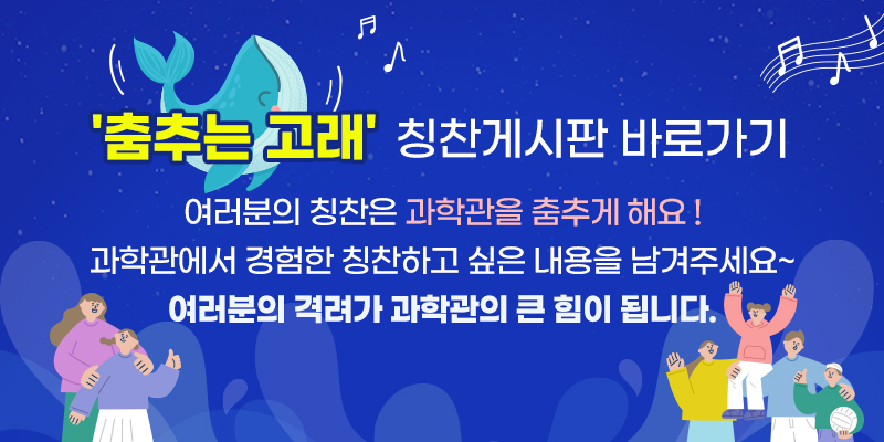 '춤추는 고래' 칭찬게시판 바로가기
여러분의 칭찬은 과학관을 춤추게 해요!
과학관에서 경험한 칭찬하고 싶은 내용을 남겨주세요~
여러분의 격려가 과학관의 큰 힘이 됩니다.