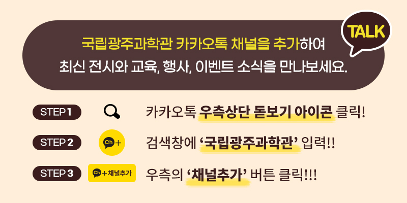 국립광주과학관 카카오톡 채널을 추가하여 
최신 전시와 교육, 행사, 이벤트 소식을 만나보세요. TALK
STEP1 카카오톡 우측상단 돋보기 아이콘 클릭!
STEP2 검색창에 '국립광주과학관' 입력!!
STEP3 우측의 '채널추가' 버튼 클릭!!!
