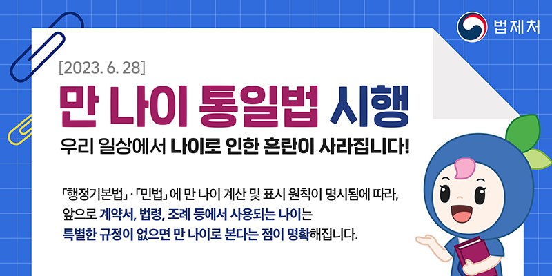 [2023. 6. 28]
만 나이 통일법 시행
우리 일상에서 나이로 인한 혼란이 사라집니다!
행정기본법·민법에 만 나이 계산 및 표시 원칙이 명시됨에 따라,
앞으로 계약서, 법령, 조례 등에서 사용되는 나이는
특별한 규정이 없으면 만 나이로 본다는 점이 명확해집니다.
