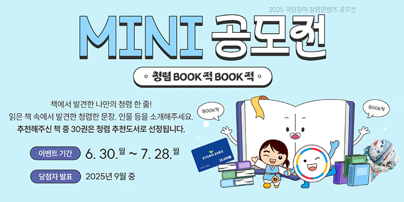 2025 국민참여 청렴콘텐츠 공모전
MINI공모전
청렴BOOK적 BOOK적
책에서 발견한 나만의청렴 한 줄!
읽은 책 속에서 발견한 청렴한 문장, 인물 등을 소개해주세요.
추천해주신 책 중 30권은 청렴 추천도서로 선정됩니다.
이벤트기간 : 6.30.월~7.28.월
당첨자발표 : 2025년 9월중