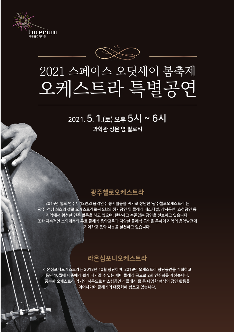 2021 스페이스 오딧세이 봄축제 오케스트라 특별공연 포스터 앞면(2021년 5월 1일 토요일 오후 5시부터 6시까지, 과학관 정문 옆 필로티) | 오케스트라 공연프로그램  (연주팀 소개)  : 광주첼로오케스트라 2014년 첼로 연주자 12인의 음악연주 봉사활동을 계기로 창단한 ‘광주첼로오케스트라’는 광주⋅전남 최초의 첼로 오케스트라로써 5회의 정기공연 및 클래식 페스티벌, 상시공연, 초청공연 등 지역에서 왕성한 연주 활동을 하고 있으며, 탄탄하고 수준있는 공연을 선보이고 있습니다. 또한 지속적인 소외계층의 무료 클래식 음악교육과 다양한 클래식 공연을 통하여 지역의 음악발전에 기여하고 음악 나눔을 실천하고 있습니다.   라온심포니오케스트라 라온심포니오케스트라는 2018년 10월 창단하여, 2019년 오케스트라 창단공연을 개최하고 동년 10월에 대중에게 쉽게 다가갈 수 있는 세미 클래식 곡으로 2회 연주회를 가졌습니다. 풍부한 오케스트라 악기의 사운드로 버스킹공연과 플래시 몹 등 다양한 형식의 공연 활동을 이어나가며 클래식의 대중화에 힘쓰고 있습니다.