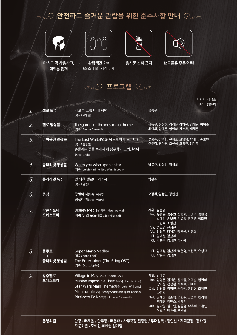 2021 스페이스 오딧세이 봄축제 오케스트라 특별공연 포스터 뒷면 | 안전하고 즐거운 관람을 위한 준수사항 안내 : 마스크 꼭 착용하고 대화는 짧게. 관람객 간 2m(최소 1m) 거리두기. 음식물 섭취 금지. 핸드폰은 무음으로! | 프로그램 소개 : 사회자(최석호), Pf(김은지) | (1번) 첼로독주(김동규) : 가로수 그늘 아래 서면 (작곡 : 이영훈)| (2번) 첼로앙상블(김동규, 전정현, 김경운, 장하원, 김혜림, 이예슬, 최미화, 김예은, 임미화 ,자수르, 배채은) : The game of thrones main theme(작곡 : Ramin Djawadi) | (3번) 바이올린 앙상블(류행촌, 김수빈, 천형호, 고영덕, 박애리, 손보빈, 신윤정, 원미원, 조신석, 조영찬, 김다윤) : The Last Waltz(영화 올드보이 미도테마)(작곡 : 심현정),흔들리는 꽃들 속에서 네 샴푸향이 느껴진거야(작곡 : 장범준)| (4번) 클라리넷 앙상블(박봉주, 김상민, 임새롬) : When you wish upon a star(작곡 : Leigh Harline, Ned Washington)| (5번) 클라리넷 독주(박봉주) : 널 위한 멜로디 외 1곡(작곡 : 김원)| (6번) 중창(고정화, 임정민, 정인선) : 꽃밭에서(작곡 : 이봉주), 섬집아기(작곡 : 이흥렬)| (7번) 라온심포니오케스트라(지휘 : 김동규,Vn 유행촌, 김수빈, 천형호, 고영덕, 김현정, 박애리, 손보빈, 신윤정, 원미원, 정희연, 조신석, 조영찬, Va 성소영, 전정현, Vc 김경운, 김예은, 정인선, 차진희, Fl  김대성, 김찬미, Cl 박봉주, 김상민, 임새롬, Fl 김대성, 김찬미, 백은숙, 서현주, 유성자, Cl 박봉주, 김상민) : Disney Medley(작곡 : Naohiro Iwai), 벼랑 위의 포뇨(작곡 : Joe Hisaishi) | (8번) 플루트 + 클라리넷 앙상블(Fl 김대성, 김찬미, 백은숙, 서현주, 유성자, Cl 박봉주, 김상민) : Super Mario Medley(작곡 : Kondo Koji), The Entertainer (The Sting OST)(작곡 : Scott Joplin) | (9번) 광주첼로오케스트라(지휘 김대성,1st  김경운, 김예은, 김혜림, 이예슬, 임미화, 장하원, 전정현, 자수르, 최미화, 2nd 김광출, 박지현, 손정애, 정인선, 조혜민, 차진희, 3rd  김혜정, 심준형, 오현주, 진연희, 천가현, 최혜원, 김민소, 박예진, 4th 김다원, 김란, 김종영, 나유미, 노유민, 오현석, 이효린, 표재윤) : Village in May(작곡 : Hisaishi Joe), Mission Impossible Theme(작곡 : Lalo Schifrin), Star Wars Main Theme(작곡 : John Williams), Mamma mia(작곡 : Benny Andersson, Bjorn Ulvaeus), Pizzicato Polka(작곡 : Johann Strauss II) |  (10번) 운영위원 : 단장 배채은/단무장 배은하/사무국장 전정현/무대감독 정인선/기획팀장 장하원/자문위원 조혜민, 최혜원, 김혜림