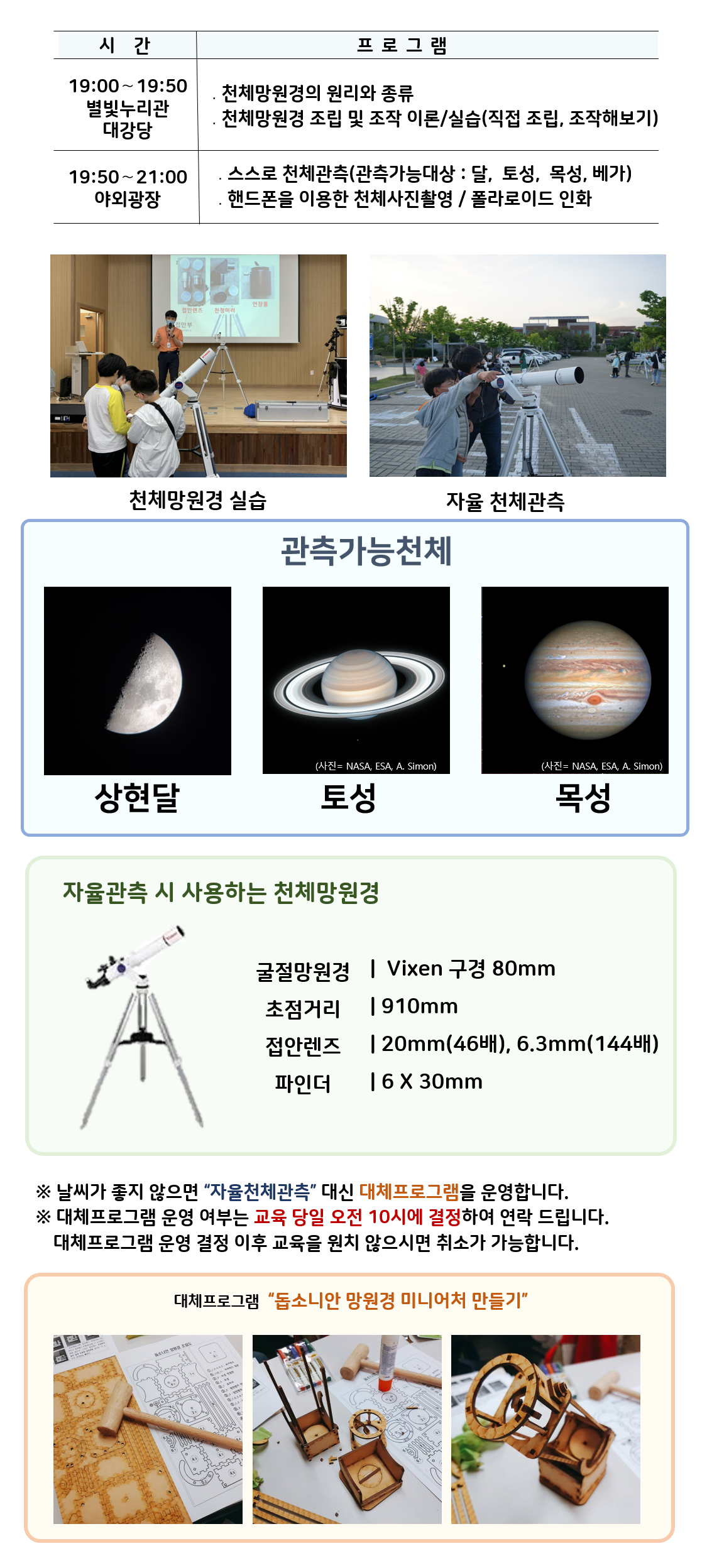 관측대장 시간 프로그램 19:00～19:50 별빛누리관 대강당 ․천체망원경의 원리와 종류 ․천체망원경 조립 및 조작 이론/실습(직접 조립, 조작해보기) |19:50～21:00 야외광장 ․스스로 천체관측(관측가능대상 : 달,  토성, 목성,  베가) ․핸드폰을 이용한 천체사진촬영 / 폴라로이드 인화|  천체망원경 실습(천체망원경 실습하는 사진) |자율 천체관측(관람객이 자율적으로 천체관측하는 모습)|관찰가능한 천체 상현달(상현달 사진), 토성(토성 사진), 목성(목성 사진)|자율관측 시 사용하는 천체 망원경(천체망원경 사진),  굴절망원경 Vixen 구경 80mm 초점거리 910mm 접안렌즈 20mm(46배), 6.3mm(144배) 파인더 6 X 30mm| ※ 날씨가 좋지 않으면 “자율천체관측” 대신 대체프로그램을 운영합니다.  ※ 대체프로그램 운영 여부는 교육 당일 오전 10시에 결정하여 연락 드립니다. 대체프로그램 운영 결정 이후 교육을 원치 않으시면 취소가 가능합니다.| 대체프로그램 '돕소니안 망원경 미니어처 만들기(돕소니안 망원경 미니어처 만들기 재료사진, 돕소니안 망원경 미니어처 만들기 제작과정 사진, 돕소니안 망원경 미니어처 만들기 완성품 사진)'