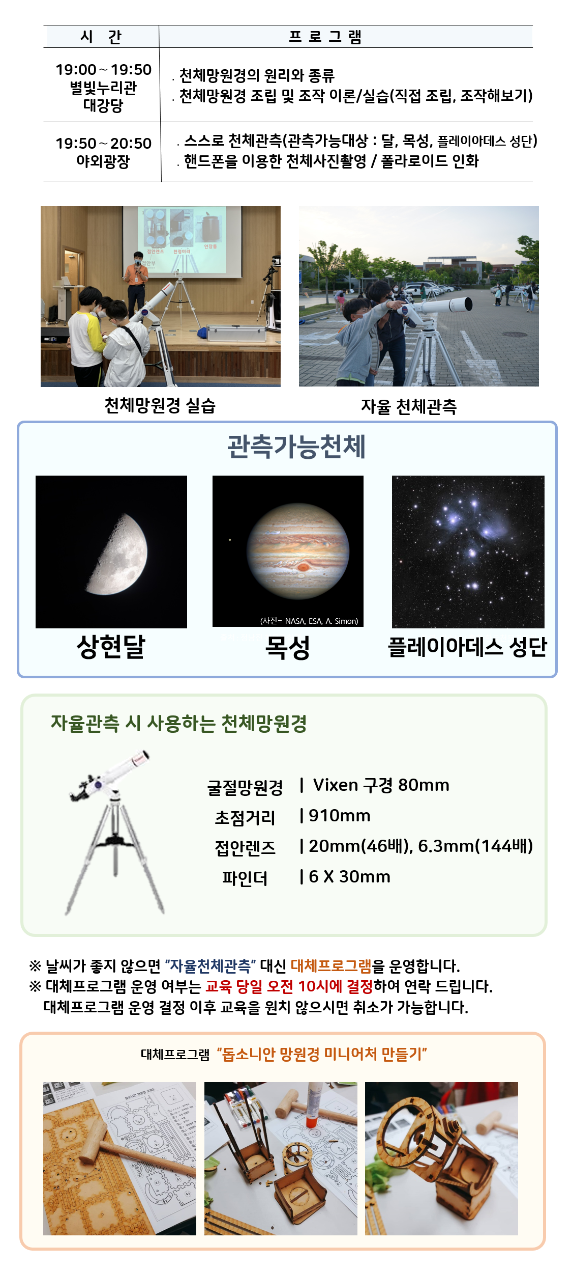 관측대장 시간 프로그램 19:00～19:50 별빛누리관 대강당 ․천체망원경의 원리와 종류 ․천체망원경 조립 및 조작 이론/실습(직접 조립, 조작해보기) |19:50～20:50 야외광장 ․스스로 천체관측(관측가능대상 : 달,  목성,  플레이아데스 성단) ․핸드폰을 이용한 천체사진촬영 / 폴라로이드 인화|  천체망원경 실습(천체망원경 실습하는 사진) |자율 천체관측(관람객이 자율적으로 천체관측하는 모습)|관찰가능한 천체 상현달(상현달 사진), 목성(목성 사진), 플레이아데스 성단(플레이아데스 성단 사진) |자율관측 시 사용하는 천체 망원경(천체망원경 사진),  굴절망원경 Vixen 구경 80mm 초점거리 910mm 접안렌즈 20mm(46배), 6.3mm(144배) 파인더 6 X 30mm| ※ 날씨가 좋지 않으면 “자율천체관측” 대신 대체프로그램을 운영합니다.  ※ 대체프로그램 운영 여부는 교육 당일 오전 10시에 결정하여 연락 드립니다. 대체프로그램 운영 결정 이후 교육을 원치 않으시면 취소가 가능합니다.| 대체프로그램 '돕소니안 망원경 미니어처 만들기(돕소니안 망원경 미니어처 만들기 재료사진, 돕소니안 망원경 미니어처 만들기 제작과정 사진, 돕소니안 망원경 미니어처 만들기 완성품 사진)' 