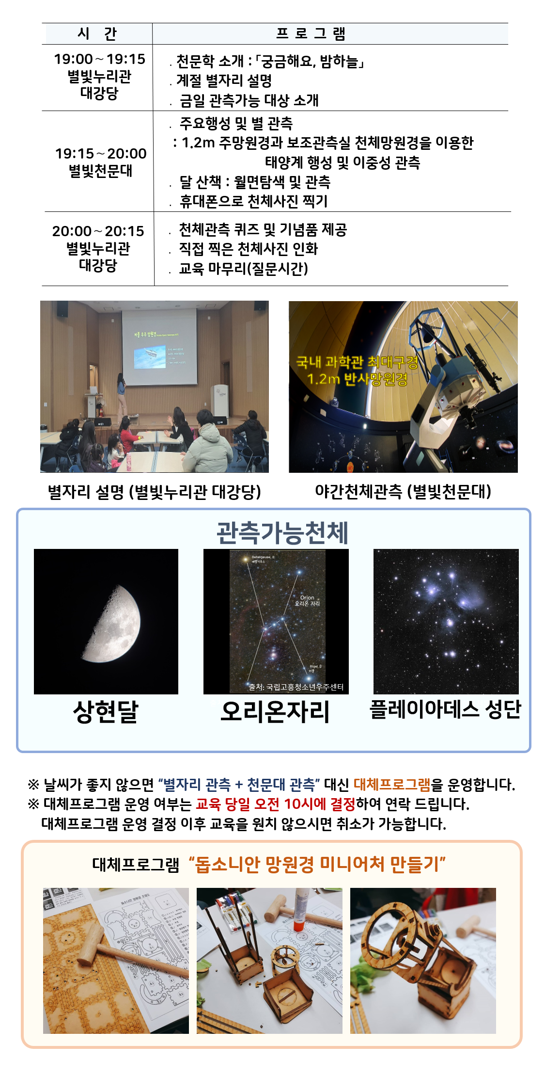 별빛학교 시간 및 프로그램| 19:00～19:15 별빛누리관 대강당 ․천문학 소개 : 「궁금해요, 밤하늘」, 계절 별자리 설명 | 19:15～20:00 별빛천문대. 주요행성 및 별 관측 : 1.2m 주망원경과 보조관측실 천체망원경을 이용한 태양계 행성 및 이중성 관측, 달 산책 : 월면탐색 및 관측, 휴대폰으로 천체사진 찍기 | 20:00～20:15 별빛천문대 주관측실 ․ 천체관측 퀴즈 및 기념품 제공, 직접 찍은 천체사진 인화, 교육 마무리(질문시간)|별자리 설명*별빛누리관 대강당'(별자리 설명하는 사진), 야간천체관측(별빛천문대), 국내 과학관 최대구경 1.2m 반사망원경(반사망원경 사진)|관찰가능한 천체 상현달(상현달 사진), 오리온자리(오리온자리 사진), 플레이아데스 성단(플레이아데스 성단 사진) |※ 날씨가 좋지 않으면 “별자리관측 + 천문대관측” 대신 대체프로그램을 운영합니다.  ※ 대체프로그램 운영 여부는 교육 당일 오전 10시에 결정하여 연락 드립니다. 대체프로그램 운영 결정 이후 교육을 원치 않으시면 취소가 가능합니다.| 대체프로그램  “돕소니안 망원경 미니어처 만들기(돕소니안 망원경 미니어처 만들기 재료사진, 돕소니안 망원경 만드는 제작과정 사진, 돕소니안 망원경 미니어처 완성품 사진) ”
