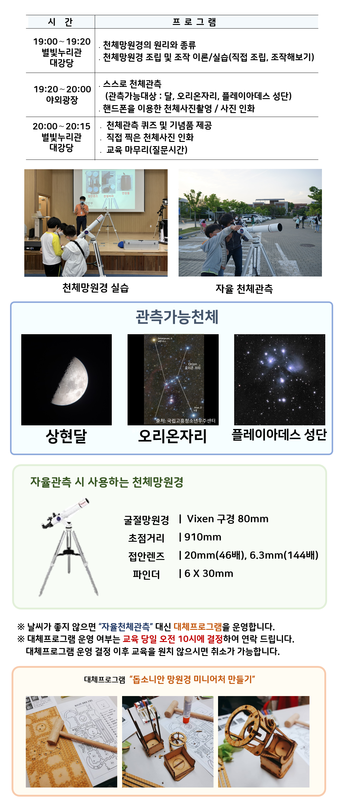 관측대장 시간 및 프로그램 | 19:00～19:20 별빛누리관 대강당 ․천체망원경의 원리와 종류, 천체망원경 조립 및 조작 이론/실습(직접 조립, 조작해보기) |19:20～20:00 야외광장 ․스스로 천체관측(관측가능대상 : 달,  오리온자리,  플레이아데스 성단) ․핸드폰을 이용한 천체사진촬영 / 사진 인화|  20:00~20:15, 별빛누리관 대강당 : 천체관측 퀴즈 및 기념품 제공, 직접 찍은 천체사진 인화, 교육마무리(질문시간)| 천체망원경 실습(천체망원경 실습하는 사진) |자율 천체관측(관람객이 자율적으로 천체관측하는 모습)|관찰가능한 천체 상현달(상현달 사진), 오리온자리(오리온자리 사진), 플레이아데스 성단(플레이아데스 성단 사진) |자율관측 시 사용하는 천체 망원경(천체망원경 사진),  굴절망원경 Vixen 구경 80mm 초점거리 910mm 접안렌즈 20mm(46배), 6.3mm(144배) 파인더 6 X 30mm| ※ 날씨가 좋지 않으면 “자율천체관측” 대신 대체프로그램을 운영합니다.  ※ 대체프로그램 운영 여부는 교육 당일 오전 10시에 결정하여 연락 드립니다. 대체프로그램 운영 결정 이후 교육을 원치 않으시면 취소가 가능합니다.| 대체프로그램 '돕소니안 망원경 미니어처 만들기(돕소니안 망원경 미니어처 만들기 재료사진, 돕소니안 망원경 미니어처 만들기 제작과정 사진, 돕소니안 망원경 미니어처 만들기 완성품 사진)'