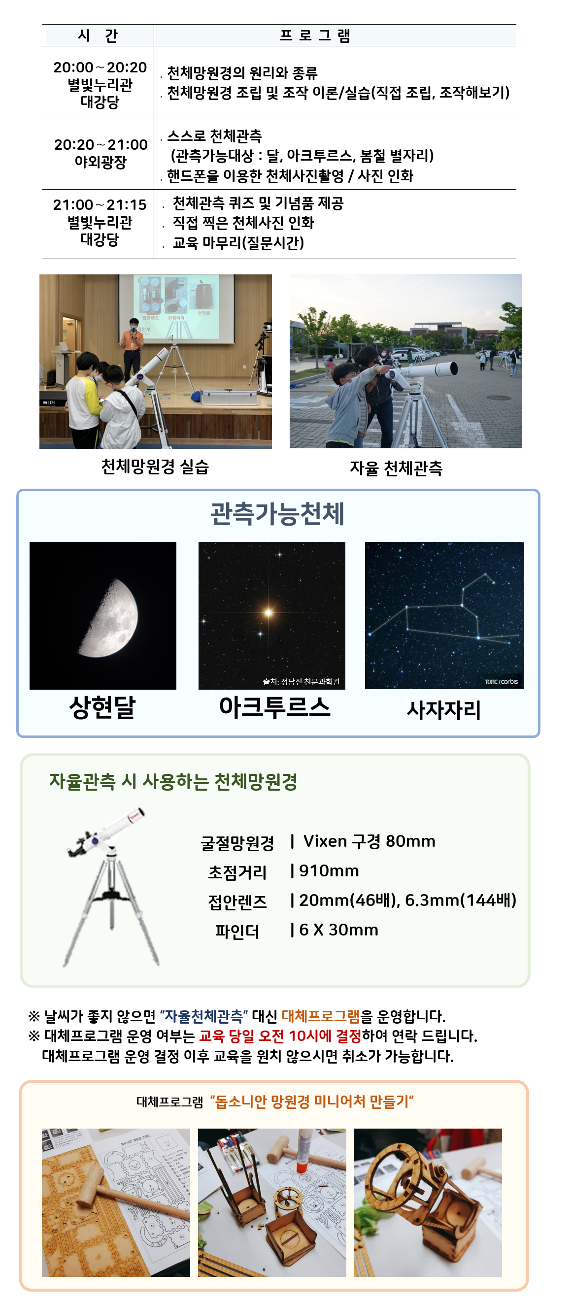 밤하늘 관측대장 시간 및 프로그램 | 20:00～20:20 별빛누리관 대강당 ․천체망원경의 원리와 종류, 천체망원경 조립 및 조작 이론/실습(직접 조립, 조작해보기) |20:20～21:00 야외광장 ․스스로 천체관측(관측가능대상 : 달,  아크투르스, 봄철별자리) ․핸드폰을 이용한 천체사진촬영 / 사진 인화|  21:00~21:15, 별빛누리관 대강당 : 천체관측 퀴즈 및 기념품 제공, 직접 찍은 천체사진 인화, 교육마무리(질문시간)| 천체망원경 실습(천체망원경 실습하는 사진) |자율 천체관측(관람객이 자율적으로 천체관측하는 모습)|관찰가능한 천체 상현달(상현달 사진), 아크투르스(아크투르스 사진), 사자자리(사자자리 사진) |자율관측 시 사용하는 천체 망원경(천체망원경 사진),  굴절망원경 Vixen 구경 80mm 초점거리 910mm 접안렌즈 20mm(46배), 6.3mm(144배) 파인더 6 X 30mm| ※ 날씨가 좋지 않으면 “자율천체관측” 대신 대체프로그램을 운영합니다.  ※ 대체프로그램 운영 여부는 교육 당일 오전 10시에 결정하여 연락 드립니다. 대체프로그램 운영 결정 이후 교육을 원치 않으시면 취소가 가능합니다.| 대체프로그램 '돕소니안 망원경 미니어처 만들기(돕소니안 망원경 미니어처 만들기 재료사진, 돕소니안 망원경 미니어처 만들기 제작과정 사진, 돕소니안 망원경 미니어처 만들기 완성품 사진)' 