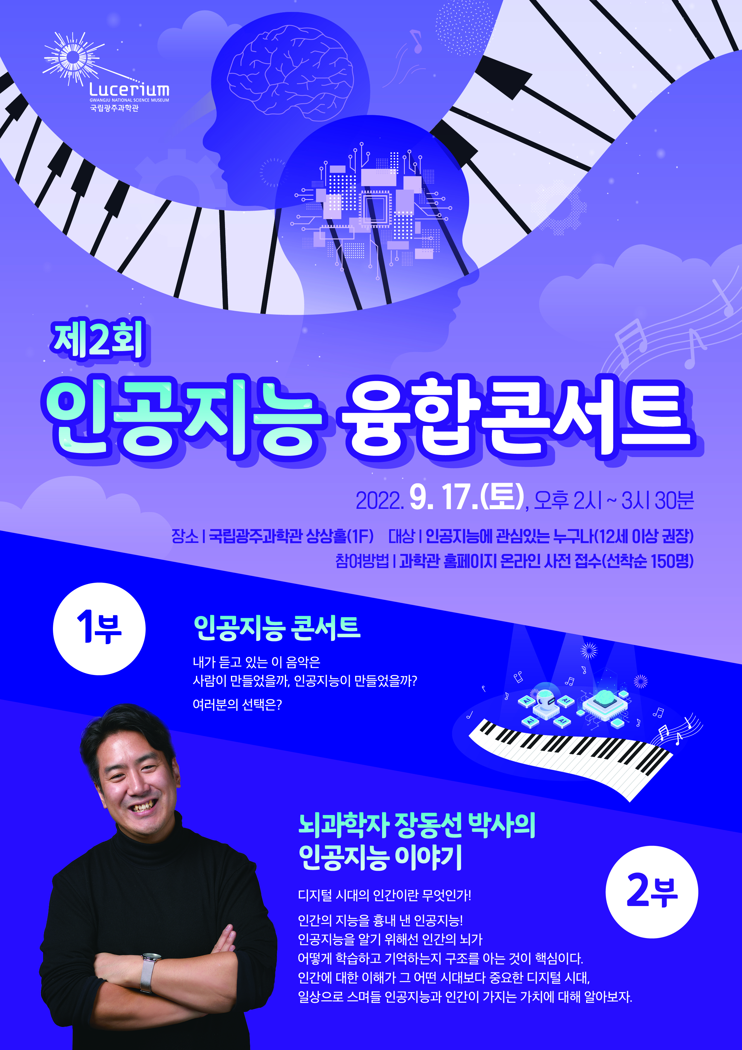 제2회 인공지능 융합콘서트 포스터 | 일    시 : 2022. 9. 17.(토), 오후 2시 ~ 3시 30분| 장    소 : 국립광주과학관 상상홀(1F)| 대    상 : 인공지능에 관심있는 누구나(12세 이상 권장)| 참여방법 : 과학관 홈페이지 온라인 사전 접수(선착순 150명)| 1부: 인공지능 콘서트|내가 듣고 있는 이 음악은 사람이 만들었을까, 인공지능이 만들었을까? 여러분의 선택은? |2부 :  뇌과학자 장동선 박사의 인공지능 이야기 | 디지털 시대의 인간이란 무엇인가! 인간의 지능을 흉내 낸 인공지능!  인공지능을 알기 위해선 인간의 뇌가 어떻게 학습하고 기억하는지 구조를 아는 것이 핵심이다. 인간에 대한 이해가 그 어떤 시대보다 중요한 디지털 시대, 일상으로 스며들 인공지능과 인간이 가지는 가치에 대해 알아보자.