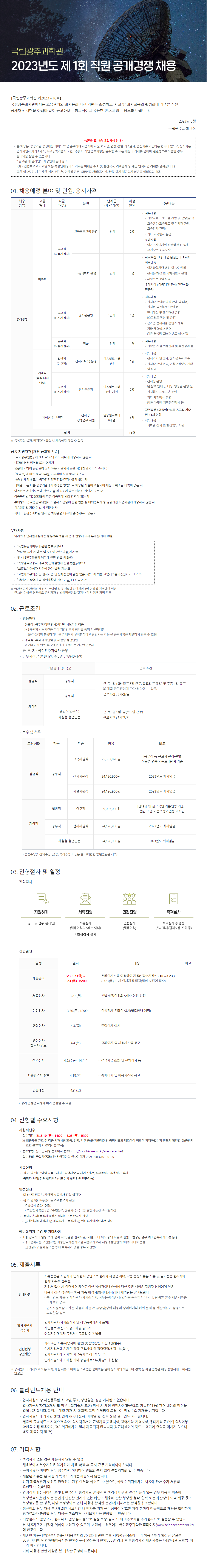 국립광주과학관 2023년도 제1회  직원 공개경쟁 채용공고 | 【국립광주과학관 제2023 – 18 호】     국립광주과학관에서는 호남권역의 과학문화 확산 기반을 조성하고, 학교 밖 과학교육의 활성화에 기여할 직원 공개채용 시험을 아래와 같이 공고하오니 창의적이고 유능한 인재의 많은 응모를 바랍니다.  2023년 3월  국립광주과학관장  <블라인드 채용 유의사항 안내> □본 채용은 [공공기관 공정채용 가이드북]을 준수하여 지원서에 사진, 학교명, 연령, 성별, 가족관계, 출신지를 기입하는 항목이 없으며, 응시자는 입사지원서(자기소개서, 직무능력기술서 포함) 작성 시 개인 인적사항을 유추할 수 있는 내용의 기재를 금하여, 관련정보를 노출한 경우 불이익을 받을 수 있습니다.  * 공고문 내 블라인드 채용안내 필히 참조    (직·간접적으로 학교명 또는 특정단체명이 드러나는 이메일 주소 및 출신학교, 가족관계 등 개인 인적사항 기재를 금지합니다.)  □ 또한 입사지원 시 기재한 성명, 연락처, 이메일 등은 블라인드 처리되어 심사위원에게 제공되지 않음을 알려드립니다.  1. 채용예정 분야 및 인원, 응시자격 채용 방법 고용형태 직군 (직종) 분야 단계급 (계약 기간) 예정 인원 (명) 직무내용 공개 경쟁 정규직 공무직 (교육 지원직) 교육 프로그램 운영 1단계 2 □ 직무내용  - 과학교육 프로그램 개발 및 운영(강의)  - 교육행정(교육재료 및 기자재 관리, 교육강사 관리)  - 기타 교육행사 운영 □ 우대사항  - 이공·사범계열 관련학과 전공자, 교원자격증 소지자 이동과학차 운영 1단계 1 □ 자격요건 : 1종 대형 운전면허 소지자 □ 직무내용  - 이동과학차량 운전 및 차량관리  - 전시물 해설 및 과학시범쇼 운영  - 체험프로그램 운영 □ 우대사항 : 이공계(천문학) 관련학과 전공자 공무직 (전시 지원직) 전시관운영 1단계 1 □ 직무내용  - 전시장 운영(관람객 안내 및 대응, 전시품 및 영상관 운영 등)  - 전시해설 및 과학해설 운영(스크립트 작성 및 운영)  - 온라인 전시해설 콘텐츠 제작   - 기타 체험행사 운영(캐릭터복장, 과학이벤트 행사 등) 공무직 (시설 지원직) 미화 1단계 1 □ 직무내용  - 과학관 시설 위생관리 및 주변정리 등  계약직 (휴직 대체 인력) 일반직 (연구직) 전시기획 및 운영 임용일 로부터 1년 1 □ 직무내용  - 전시기획 및 설계, 전시물 유지보수  - 전시장 운영 관리, 과학문화행사 기획 및 운영 공무직 (전시 지원직) 전시관운영 임용일 로부터 1년6개월 2 □ 직무내용  - 전시장 운영(관람객 안내 및 대응, 영상관 운영 등)  - 전시해설 프로그램 운영  - 기타 체험행사 운영(캐릭터복장, 과학문화행사 등) 체험형 청년인턴 전시 및 행정업무 지원 임용일 로부터 6개월 3 □ 자격요건 : 고졸이상으로 공고일 기준 만 34세 이하 □ 직무내용  - 과학관 전시 및 행정업무 지원 합 계 11| |  ※ 중복지원 불가, 적격자가 없을 시 채용하지 않을 수 있음  ▢ 공통 지원자격 [채용 공고일 기준]   ○ ｢국가공무원법｣ 제33조 각 호의 어느 하나에 해당하지 않는 자   ○ 남자의 경우 병역필 또는 면제자   ○ 법률에 의하여 공민권이 정지 또는 박탈되지 않은 자(대한민국 국적 소지자)   ○ ｢병역법｣에 따른 병역의무를 기피하여 처벌 받지 않은 자   ○ 채용 신체검사 또는 국가건강검진 결과 결격사유가 없는 자   ○ 과학관 또는 다른 공공기관에서 부정한 방법으로 채용된 사실이 적발되어 채용이 취소된 이력이 없는 자   ○ 아동청소년의성보호에 관한 법률 제56조에 따른 성범죄 경력이 없는 자   ○ 아동복지법 제29조의3에 따른 아동학대 범죄 경력이 없는 자   ○ 부패방지 및 국민권익위원회의 설치와 운영에 관한 법률 상 비위면직자 등 공공기관 취업제한에 해당하지 않는 자   ○ 임용예정일 기준 만 60세 미만인자   ○ 기타 국립광주과학관 인사 및 채용관련 내규에 결격사유가 없는 자 ▢ 우대사항    ○ 아래의 취업지원대상자는 증빙서류 제출 시 관계 법령에 따라 우대함(최대 10점)    1.『독립유공자예우에 관한 법률』제16조  2. 『국가유공자 등 예우 및 지원에 관한 법률』제29조  3. 『5·18민주유공자 예우에 관한 법률』제20조  4. 『특수임무유공자 예우 및 단체설립에 관한 법률』제19조  5. 『보훈보상대상자 지원에 관한 법률』제33조  6. 『고엽제후유의증 등 환자지원 및 단체설립에 관한 법률』제7조에 의한 고엽제후유의증환자와 그 가족  7. 『장애인고용촉진 및 직업재활에 관한 법률』13조 및 28조       ※ 국가유공자 가점의 경우 각 분야별 최종 선발예정인원이 4인 이상일 경우에만 적용.  단, 3인 이하인 경우에도 응시자가 선발예정인원과 같거나 적은 경우 가점 적용  2. 근로조건 ▢ 임용형태   - 정규직 : 공무직(정년 만 60세) 단, 시보기간 적용    ※ 3개월의 시보기간을 두어 기간만료시 평가를 통해 시보해제함 (근무성적이 불량하거나 근무 태도가 부적합하다고 판단되는 자는 본 근로계약을 체결하지 않을 수 있음)   - 계약직 : 휴직 대체인력 및 체험형 청년인턴     ※ 계약기간 만료 후 고용관계가 소멸되는 기간제근로자   ▢ 근 무 지 : 국립광주과학관 근무 ▢ 근무시간 : 1일 8시간, 주 5일 근무(40시간)      고용형태 및 직군 근로조건 정규직 공무직 - 근 무 일 : 화∼일(주5일 근무, 월요일(주휴일) 및 주중 1일 휴무)  ※ 매월 근무편성에 따라 달라질 수 있음. - 근로시간 : 8시간/일 계약직 공무직 일반직(연구직) 체험형 청년인턴 - 근 무 일 : 월∼금(주 5일 근무) - 근로시간 : 8시간/일  ▢ 보수 및 처우  고용 형태 직군 직 종 연  봉 (단위: 원) 비고 정 규 직 공무직 교육지원직 25,333,820 [공무직 등 근로자 관리규칙]  직종별 연봉 기준표 1단계 기준 전시지원직 24,126,960 2023년도 최저임금 시설지원직 24,126,960 2023년도 최저임금 계 약 직 일반직 연구직 29,025,000 [급여규칙] 신규직원 기본연봉 기준표 원급 초임 기준 *성과연봉 미지급 공무직 전시지원직 24,126,960 2023년도 최저임금 체험형 청년인턴 24,126,960 2023년도 최저임금     * 법정수당(시간외수당 등) 및 복리후생비 등은 별도 3. 전형절차 및 일정 ▢ 전형절차   1단계 (지원) ⇨ 2단계 (서류전형) ⇨ 3단계 (면접전형) ⇨ 4단계 (적격심사) 공고 및 접수(온라인) 서류심사 (채용인원의 5배수 이내) * 인성검사 실시 면접심사 (채용인원)  적격심사 후 임용 (신체검사/ 결격사유 조회 등)  ▢ 전형일정  일 정 일 자 내 용 비 고 채용공고 ’23.3.7.(화) ∼ 3.23.(목),15:00 ․온라인시스템 이용하여 지원(*접수기간: 3.10.∼3.23.)  * 3.23.(목), 15시 입사지원 마감(필히 사전에 접수)  서류심사 3.27.(월) ․선발 예정인원의 5배수 인원 선정  서류심사 합격자 발표 및 면접심사 안내 3.28.(화) ․홈페이지 및 채용시스템 공고  인성검사 ∼ 3.30.(목),18:00 ․인성검사 온라인 실시(별도안내 예정)  면접심사 4.3.(월) ․면접심사 실시  면접심사  합격자 발표 4.4.(화) ․홈페이지 및 채용시스템 공고  적격심사 4.5.(수)∼4.14.(금) ․결격사유 조회 및 신체검사 등  최종합격자 발표 4.18.(화) ․홈페이지 및 채용시스템 공고  임용예정 4.21.(금)        ※ 상기 일정은 사정에 따라 변경될 수 있음.  4. 전형별 주요사항  ▢ 지원서접수  ◦ 접수기간 : ’23.3.10.(금), 14:00 ~ 3.23.(목), 15:00     ※ 최종제출 완료 전 각종 기재사항(교육, 경력, 기간 등)을 제출예정인 증빙서류와 대조하여 정확히 기재하였는지 반드시 확인할 것(증빙자료와 불일치 시 결격사유 발생)  ◦ 접수방법 : 온라인 채용 홈페이지 접수  ◦ 접수문의 : 국립광주과학관 운영지원실 인사담당자 062) 960-6161, 6169 ▢ 서류전형  ◦ (평 가 방 법) 분야별 교육․자격․경력사항 및 자기소개서, 직무능력기술서 평가 실시  ◦ (동점자 처리) 전원 합격처리(서류심사 합격인원 변동가능) ▢ 면접전형  ◦ (대   상  자) 정규직, 계약직 서류심사 전형 합격자   ◦ (평 가 방 법) 고득점자 순으로 합격자 선정    - 역량심사 면접(100%)     * 역량심사 면접 : 업무수행능력, 전문지식, 적극성, 발전가능성, 조직융화성  ◦ (동점자 처리) 동점자 발생시 아래순으로 합격자 선정    -  ① 취업지원대상자, ② 서류심사 고득점자, ③ 면접심사위원회에서 결정 ▢ 예비합격자 운영 및 기타사항  ◦ 최종 합격자의 임용 포기, 합격 취소, 임용 결격사유, 6개월 이내 퇴사 등의 사유로 결원이 발생한 경우 예비합격자 제도를 운영      * 예비합격자는 모집분야별 최종합격자를 제외한 차순위자로서, 채용예정인원의 2배수 이내로 선정(면접심사위원회 심의를 통해 적격자가 없을 경우 미선발)  5.  안내사항 ◦ 서류전형은 지원자가 입력한 내용만으로 합격자 사정을 하며, 각종 증빙서류는 서류 및 필기전형 합격자에 한하여 추후 접수함. ◦ 지원서 접수 시 입력착오 등으로 인한 불합격이나 손해에 대한 모든 책임은 지원자 본인에게 있음 ◦ 다음과 같은 경우에는 채용 최종 합격자(입사대상자)에서 제외됨을 알려드립니다.  - 블라인드 채용 입사지원서(자기소개서, 직무능력기술서) 양식을 준수하지 않거나, 단계별 필수 제출서류를 미제출한 경우  - 입사지원서상 기재된 내용과 제출 서류(증빙)상의 내용이 상이하거나 허위 문서 등    제출서류가 증빙으로 부적합할 경우 입사지원서 접수시 ◦ 입사지원서(자기소개서 및 직무능력기술서 포함) ◦ 개인정보 수집‧이용‧제공 동의서 ◦ 취업지원대상자 증명서 * 공고일 이후 발급 면접전형 당일제출 ◦ 자격요건 서류(해당자에 한함) 및 반명함판 사진 1장(필수) ◦ 입사지원서에 기재한 각종 교육사항 및 경력증명서 각 1부(필수) ◦ 입사지원서에 기재한 자격증사본 각 1부(필수) ◦ 입사지원서에 기재한 기타 증빙자료 1부(해당자에 한함) 5. 제출서류  |  안내사항 ◦ 서류전형은 지원자가 입력한 내용만으로 합격자 사정을 하며, 각종 증빙서류는 서류 및 필기전형 합격자에 한하여 추후 접수함. ◦ 지원서 접수 시 입력착오 등으로 인한 불합격이나 손해에 대한 모든 책임은 지원자 본인에게 있음 ◦ 다음과 같은 경우에는 채용 최종 합격자(입사대상자)에서 제외됨을 알려드립니다.  - 블라인드 채용 입사지원서(자기소개서, 직무능력기술서) 양식을 준수하지 않거나, 단계별 필수 제출서류를 미제출한 경우  - 입사지원서상 기재된 내용과 제출 서류(증빙)상의 내용이 상이하거나 허위 문서 등    제출서류가 증빙으로 부적합할 경우 입사지원서 접수시 ◦ 입사지원서(자기소개서 및 직무능력기술서 포함) ◦ 개인정보 수집‧이용‧제공 동의서 ◦ 취업지원대상자 증명서 * 공고일 이후 발급 면접전형 당일제출 ◦ 자격요건 서류(해당자에 한함) 및 반명함판 사진 1장(필수) ◦ 입사지원서에 기재한 각종 교육사항 및 경력증명서 각 1부(필수) ◦ 입사지원서에 기재한 자격증사본 각 1부(필수) ◦ 입사지원서에 기재한 기타 증빙자료 1부(해당자에 한함)     ※ 응시원서의 기재착오 또는 누락, 제출 서류의 미비 등으로 인한 불이익은 일체 응시자의 책임이며, 경력 등 사실 인정은 해당 증명서에 의해서만 인정함.  6. 블라인드채용 안내  ◦ 입사지원서 상 사진등록란, 학교명, 주소, 생년월일, 성별 기재란이 없습니다.  ◦ 입사지원서(자기소개서 및 직무능력기술서 포함) 작성 시 개인 인적사항(출신학교, 가족관계 등) 관련 내용의 작성을 일체 금지합니다. 특히, e-메일 기재 시 학교명, 특정 단체명이 드러나는 메일주소 기재를 금지합니다.  ◦ 입사지원서에 기재한 성명, 연락처(휴대전화, 이메일 등) 정보 등은 블라인드 처리됩니다.  ◦ 제출된 증빙서류는 자격요건 확인, 입사지원서와 증빙자료(교육사항, 경력사항, 자격사항, 우대가점 등)와의 일치여부 확인을 위해 활용되며, 평가위원에게는 일체 제공되지 않습니다.(검증대상외의 자료는 평가에 영향을 미치지 않으니 별도 제출하지 말 것)  7. 기타사항  ◦ 적격자가 없을 경우 채용하지 않을 수 있습니다.  ◦ 채용분야별 복수지원은 불가하며, 채용 확정 후 즉시 근무 가능하여야 합니다.  ◦ 구비서류가 미비한 경우 접수하지 아니하며 별도의 통지 없이 불합격처리 할 수 있습니다.  ◦ 제출된 서류는 본 채용의 목적 이외에는 사용하지 않습니다.  ◦ 상기 제출서류가 허위로 판명되는 경우 합격을 취소 할 수 있으며, 최종 합격자에게는 채용에 관한 추가 서류를 요청할 수 있습니다.   ◦ 인성검사에 응시하지 않거나, 면접심사 합격자로 결정된 후 적격심사 결과 결격사유가 있는 경우 채용을 취소합니다.  ◦ 부정합격자(본인 또는 본인과 밀접한 관계가 있는 타인이 채용에 관한 부당한 청탁, 압력 또는 재산상의 이익 제공 등의 부정행위를 한 경우, 해당 부정행위로 인해 채용에 합격한 본인)에 대해서는 합격을 취소합니다.  ◦ 정규직의 경우 채용 후 3개월간 시보기간 내 평가를 거쳐 근무성적이 양호한 자에 한하여 정규직으로 채용을 확정하며, 평가결과가 불량할 경우 채용을 취소하거나 시보기간을 연장할 수 있습니다.   ◦ 최종합격자 임용포기, 합격취소, 임용결격 등으로 결원 보충 필요 시, 예비후보자를 추가합격자로 결정할 수 있습니다.   ◦ 본 채용계획은 사정에 의하여 변경될 수 있으며, 변경하는 경우에는 국립광주과학관 홈페이지(www.sciencecenter.or.kr)에 공고합니다.  ◦ 제출한 채용서류(원본서류)는 「채용절차의 공정화에 관한 법률 시행령」제4조에 따라 임용여부가 확정된 날로부터 30일 이내에 반환하며(채용서류 반환청구서 요청분에 한함), 30일 경과 후 불합격자의 제출서류는 「개인정보 보호법」에 따라 파기합니다.  ◦ 기타 채용에 관한 사항은 본 과학관 규정에 따릅니다.